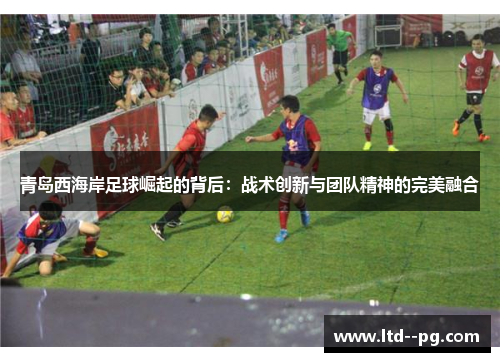 青岛西海岸足球崛起的背后：战术创新与团队精神的完美融合
