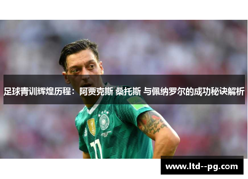 足球青训辉煌历程：阿贾克斯 桑托斯 与佩纳罗尔的成功秘诀解析